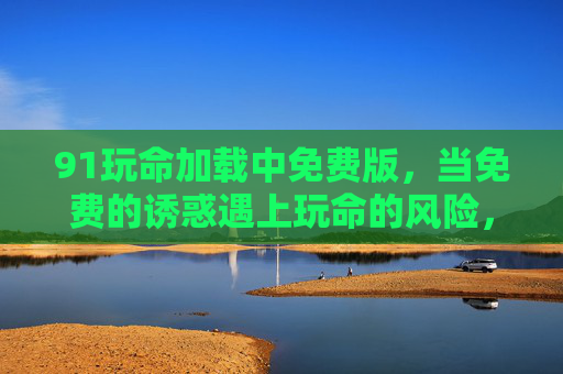 91玩命加载中免费版,当免费的诱惑遇上玩命的风险,玩命加载,免费版的高危诱惑 91玩命加载中免费版,当免费的诱惑遇上玩命的风险,玩命加载,免费版的高危诱惑