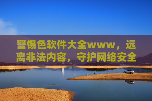警惕色软件大全www,远离非法内容,守护网络安全与健康,警惕色软件,守护网络安全与健康 警惕色软件大全www,远离非法内容,守护网络安全与健康,警惕色软件,守护网络安全与健康