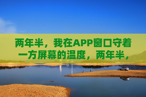 两年半,我在APP窗口守着一方屏幕的温度,两年半,守一方屏幕的温度 两年半,我在APP窗口守着一方屏幕的温度,两年半,守一方屏幕的温度