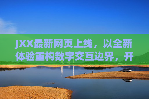 JXX最新网页上线，以全新体验重构数字交互边界，开启智能服务新纪元，JXX新网页上线，全新体验重构数字交互边界 开启智能服务新纪元