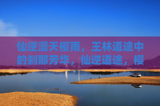 仙逆漫天樱雨,王林道途中的刹那芳华,仙逆道途,樱雨刹那芳华 仙逆漫天樱雨,王林道途中的刹那芳华,仙逆道途,樱雨刹那芳华