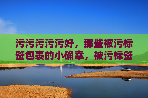 污污污污污好,那些被污标签包裹的小确幸,被污标签包裹的小确幸 污污污污污好,那些被污标签包裹的小确幸,被污标签包裹的小确幸