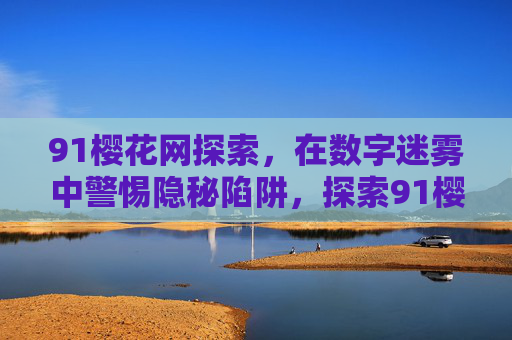 91樱花网探索，在数字迷雾中警惕隐秘陷阱，探索91樱花网，数字迷雾中的隐秘陷阱