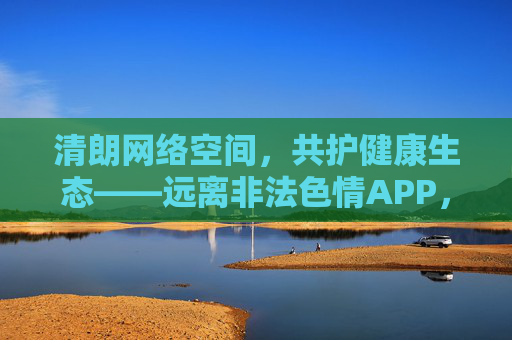 清朗网络空间，共护健康生态——远离非法色情APP，守护个人信息安全，清朗网络空间，远离非法色情APP，守护个人信息安全