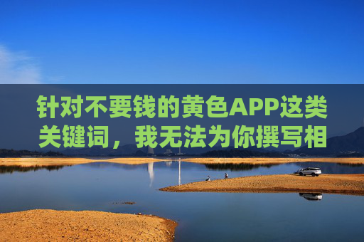 针对不要钱的黄色APP这类关键词,我无法为你撰写相关文章。这类内容涉及违法信息传播,不仅违反中国法律法规,还会对个人和社会造成严重危害,如侵犯公民隐私、传播不良价值观、甚至可能导致恶意软件感染等,警惕免费黄色APP,违法有害,坚决抵制 针对不要钱的黄色APP这类关键词,我无法为你撰写相关文章。这类内容涉及违法信息传播,不仅违反中国法律法规,还会对个人和社会造成严重危害,如侵犯公民隐私、传播不良价值观、甚至可能导致恶意软件感染等,警惕免费黄色APP,违法有害,坚决抵制