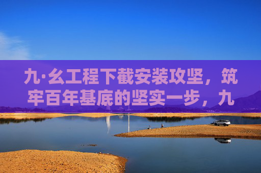 九·幺工程下截安装攻坚，筑牢百年基底的坚实一步，九·幺工程下截安装攻坚 筑牢百年基底坚实一步