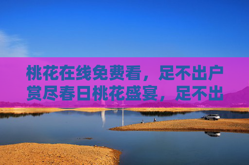 桃花在线免费看,足不出户赏尽春日桃花盛宴,足不出户免费在线赏春日桃花盛宴 桃花在线免费看,足不出户赏尽春日桃花盛宴,足不出户免费在线赏春日桃花盛宴