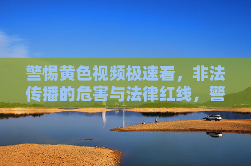 警惕黄色视频极速看,非法传播的危害与法律红线,警惕黄色视频极速看,非法传播的危害与法律红线 警惕黄色视频极速看,非法传播的危害与法律红线,警惕黄色视频极速看,非法传播的危害与法律红线