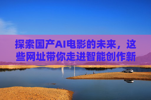 探索国产AI电影的未来，这些网址带你走进智能创作新纪元，国产AI电影的未来，智能创作新纪元