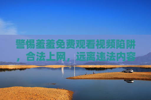 警惕羞羞免费观看视频陷阱，合法上网，远离违法内容，警惕羞羞免费视频陷阱，合法上网远离违法内容