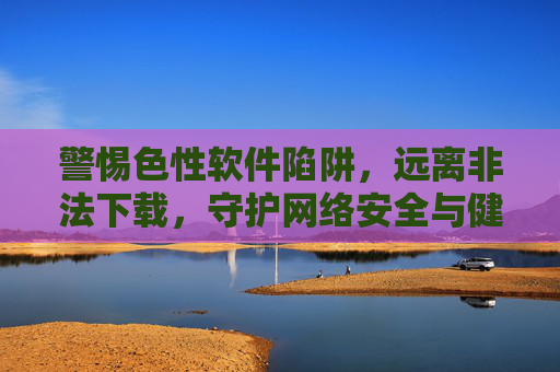 警惕色性软件陷阱,远离非法下载,守护网络安全与健康,远离色性软件与非法下载陷阱,守护网络安全与健康 警惕色性软件陷阱,远离非法下载,守护网络安全与健康,远离色性软件与非法下载陷阱,守护网络安全与健康