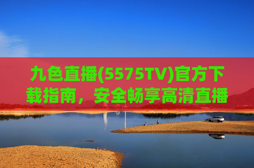 九色直播(5575TV)官方下载指南，安全畅享高清直播体验，九色直播(5575TV)官方下载指南，安全畅享高清直播