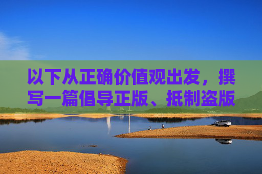 以下从正确价值观出发,撰写一篇倡导正版、抵制盗版的文章,正版为基,价值观护航 以下从正确价值观出发,撰写一篇倡导正版、抵制盗版的文章,正版为基,价值观护航