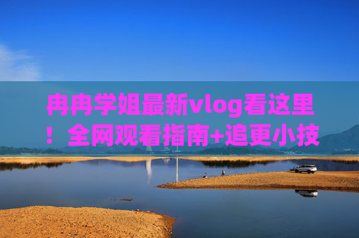冉冉学姐最新vlog看这里!全网观看指南+追更小技巧,冉冉学姐最新vlog,全网观看指南+追更技巧 冉冉学姐最新vlog看这里!全网观看指南+追更小技巧,冉冉学姐最新vlog,全网观看指南+追更技巧