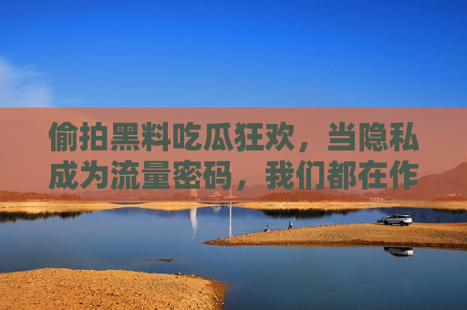 偷拍黑料吃瓜狂欢,当隐私成为流量密码,我们都在作恶的链条上? 偷拍黑料吃瓜狂欢,当隐私成为流量密码,我们都在作恶的链条上?