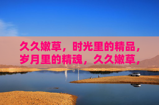 久久嫩草,时光里的精品,岁月里的精魂,久久嫩草,岁月精魂 久久嫩草,时光里的精品,岁月里的精魂,久久嫩草,岁月精魂