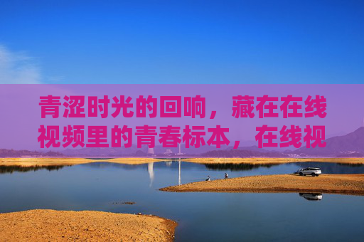 青涩时光的回响,藏在在线视频里的青春标本,在线视频里的青春标本,青涩时光回响 青涩时光的回响,藏在在线视频里的青春标本,在线视频里的青春标本,青涩时光回响