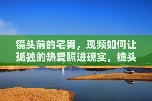 镜头前的宅男,现频如何让孤独的热爱照进现实,镜头为窗,宅男的孤独热爱照进现实 镜头前的宅男,现频如何让孤独的热爱照进现实,镜头为窗,宅男的孤独热爱照进现实