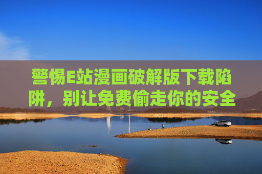 警惕E站漫画破解版下载陷阱,别让免费偷走你的安全与权益 警惕E站漫画破解版下载陷阱,别让免费偷走你的安全与权益