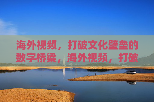 海外视频,打破文化壁垒的数字桥梁,海外视频,打破文化壁垒的数字桥梁 海外视频,打破文化壁垒的数字桥梁,海外视频,打破文化壁垒的数字桥梁