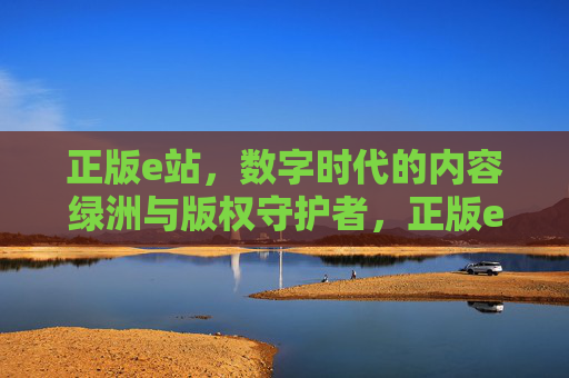 正版e站,数字时代的内容绿洲与版权守护者,正版e站,数字时代的内容绿洲与版权守护者 正版e站,数字时代的内容绿洲与版权守护者,正版e站,数字时代的内容绿洲与版权守护者