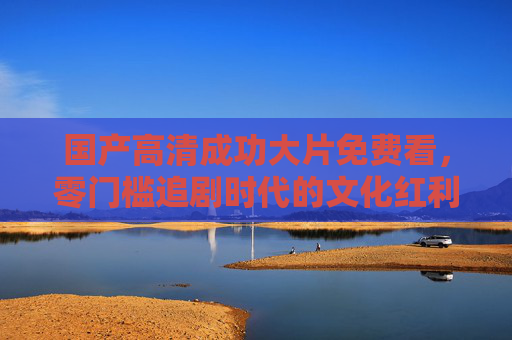 国产高清成功大片免费看,零门槛追剧时代的文化红利,零门槛追剧时代的文化红利,国产高清大片免费看 国产高清成功大片免费看,零门槛追剧时代的文化红利,零门槛追剧时代的文化红利,国产高清大片免费看