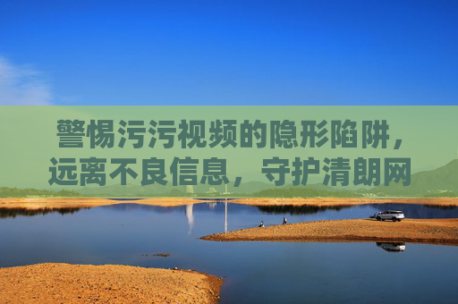 警惕污污视频的隐形陷阱，远离不良信息，守护清朗网络空间