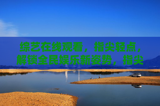 综艺在线观看，指尖轻点，解锁全民娱乐新姿势，指尖轻点，解锁全民综艺新姿势