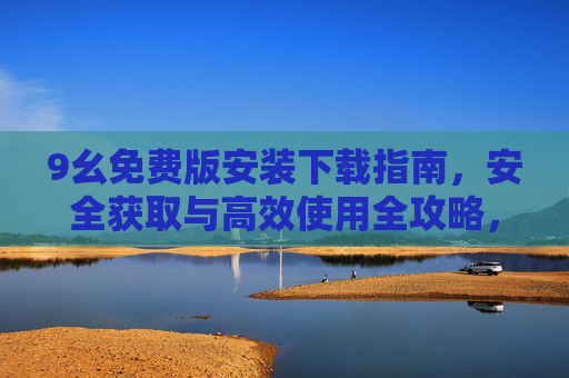 9幺免费版安装下载指南，安全获取与高效使用全攻略，9幺免费版安装下载安全高效使用全攻略
