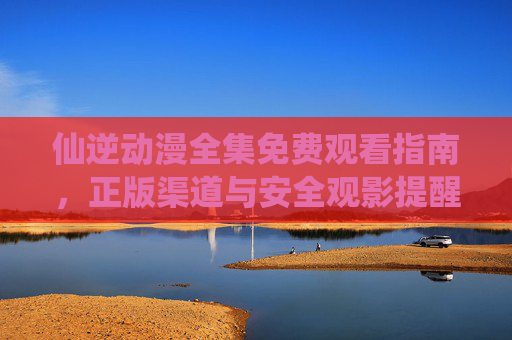 仙逆动漫全集免费观看指南,正版渠道与安全观影提醒,仙逆动漫全集免费观看指南,正版渠道与安全观影提醒 仙逆动漫全集免费观看指南,正版渠道与安全观影提醒,仙逆动漫全集免费观看指南,正版渠道与安全观影提醒