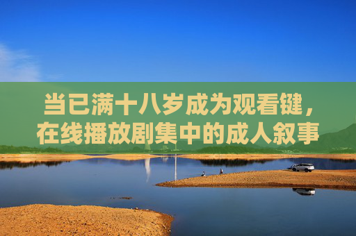 当已满十八岁成为观看键,在线播放剧集中的成人叙事与选择权,十八岁观看键,成人剧集叙事与选择权 当已满十八岁成为观看键,在线播放剧集中的成人叙事与选择权,十八岁观看键,成人剧集叙事与选择权