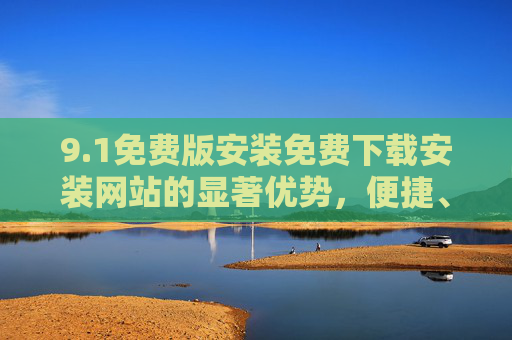 9.1免费版安装免费下载安装网站的显著优势,便捷、安全与高效,1免费版安装,免费下载网站的便捷安全高效优势 9.1免费版安装免费下载安装网站的显著优势,便捷、安全与高效,1免费版安装,免费下载网站的便捷安全高效优势