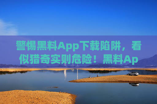 警惕黑料App下载陷阱,看似猎奇实则危险!黑料App下载陷阱,看似猎奇,实则危险 警惕黑料App下载陷阱,看似猎奇实则危险!黑料App下载陷阱,看似猎奇,实则危险
