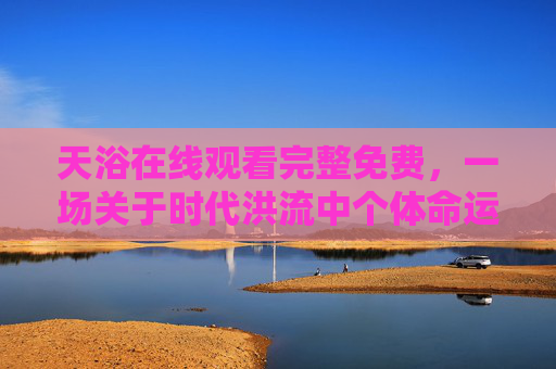 天浴在线观看完整免费,一场关于时代洪流中个体命运的悲歌,天浴,时代洪流下的个体命运悲歌 天浴在线观看完整免费,一场关于时代洪流中个体命运的悲歌,天浴,时代洪流下的个体命运悲歌
