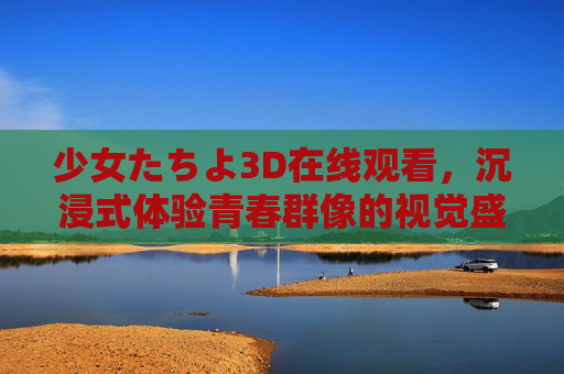 少女たちよ3D在线观看,沉浸式体验青春群像的视觉盛宴,少女たちよ3D沉浸式,青春群像视觉盛宴 少女たちよ3D在线观看,沉浸式体验青春群像的视觉盛宴,少女たちよ3D沉浸式,青春群像视觉盛宴
