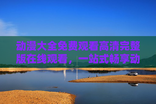 动漫大全免费观看高清完整版在线观看,一站式畅享动漫盛宴 动漫大全免费观看高清完整版在线观看,一站式畅享动漫盛宴