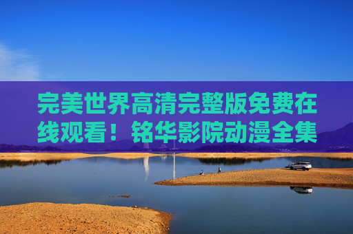完美世界高清完整版免费在线观看!铭华影院动漫全集更新,热血冒险不容错过 完美世界高清完整版免费在线观看!铭华影院动漫全集更新,热血冒险不容错过