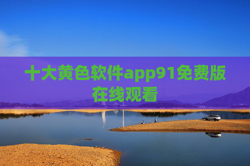 十大黄色软件app91免费版在线观看 十大黄色软件app91免费版在线观看