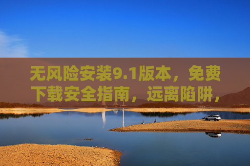 无风险安装9.1版本,免费下载安全指南,远离陷阱,轻松获取,无风险安装9.1版,免费安全指南,轻松下载远离陷阱 无风险安装9.1版本,免费下载安全指南,远离陷阱,轻松获取,无风险安装9.1版,免费安全指南,轻松下载远离陷阱