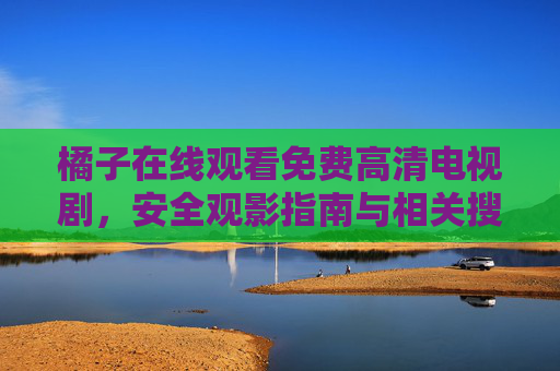橘子在线观看免费高清电视剧,安全观影指南与相关搜索技巧,橘子免费高清电视剧在线观看,安全观影指南与搜索技巧 橘子在线观看免费高清电视剧,安全观影指南与相关搜索技巧,橘子免费高清电视剧在线观看,安全观影指南与搜索技巧