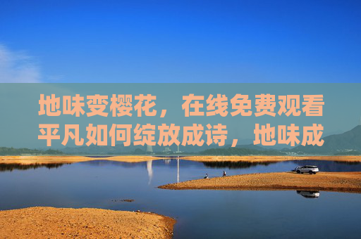 地味变樱花,在线免费观看平凡如何绽放成诗,地味成樱,平凡绽放的诗意 地味变樱花,在线免费观看平凡如何绽放成诗,地味成樱,平凡绽放的诗意