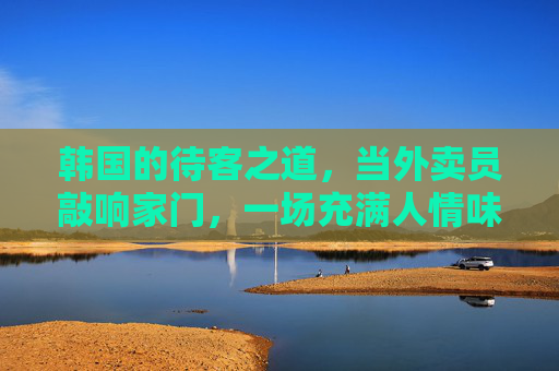 韩国的待客之道,当外卖员敲响家门,一场充满人情味的温暖仪式,韩国外卖到家的温暖待客仪式 韩国的待客之道,当外卖员敲响家门,一场充满人情味的温暖仪式,韩国外卖到家的温暖待客仪式