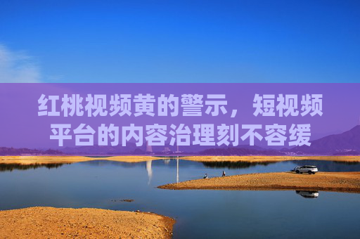 红桃视频黄的警示，短视频平台的内容治理刻不容缓