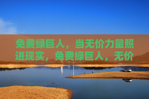 免费绿巨人,当无价力量照进现实,免费绿巨人,无价力量照进现实 免费绿巨人,当无价力量照进现实,免费绿巨人,无价力量照进现实