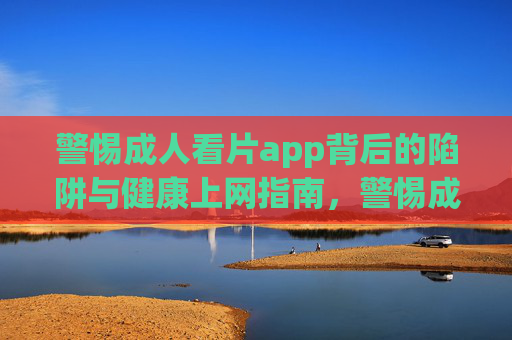 警惕成人看片app背后的陷阱与健康上网指南,警惕成人看片app陷阱,健康上网指南 警惕成人看片app背后的陷阱与健康上网指南,警惕成人看片app陷阱,健康上网指南