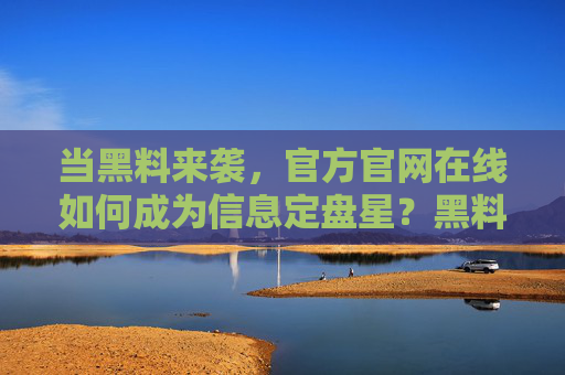 当黑料来袭,官方官网在线如何成为信息定盘星?黑料来袭,官方官网在线成信息定盘星 当黑料来袭,官方官网在线如何成为信息定盘星?黑料来袭,官方官网在线成信息定盘星