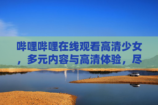 哔哩哔哩在线观看高清少女,多元内容与高清体验,尽在青春主场,哔哩哔哩多元高清少女内容,尽在青春主场 哔哩哔哩在线观看高清少女,多元内容与高清体验,尽在青春主场,哔哩哔哩多元高清少女内容,尽在青春主场