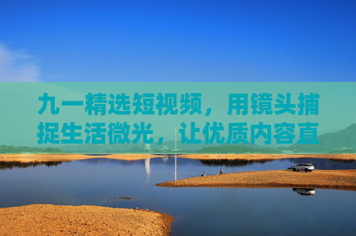 九一精选短视频，用镜头捕捉生活微光，让优质内容直抵人心，九一精选短视频，捕捉生活微光，直抵人心