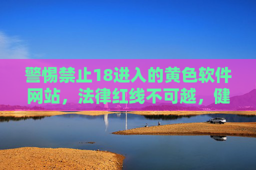 警惕禁止18进入的黄色软件网站,法律红线不可越,健康上网守初心 警惕禁止18进入的黄色软件网站,法律红线不可越,健康上网守初心