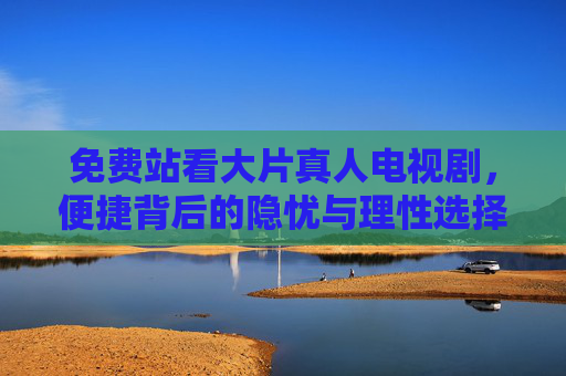 免费站看大片真人电视剧,便捷背后的隐忧与理性选择,免费看剧,便捷背后的隐忧与理性选择 免费站看大片真人电视剧,便捷背后的隐忧与理性选择,免费看剧,便捷背后的隐忧与理性选择
